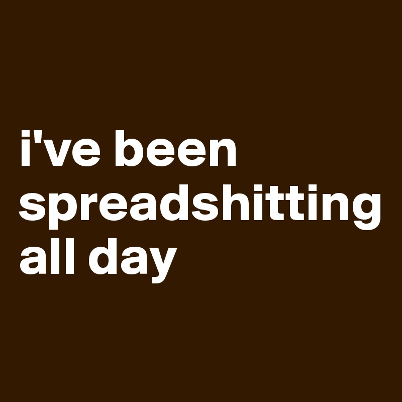 

i've been
spreadshitting
all day
