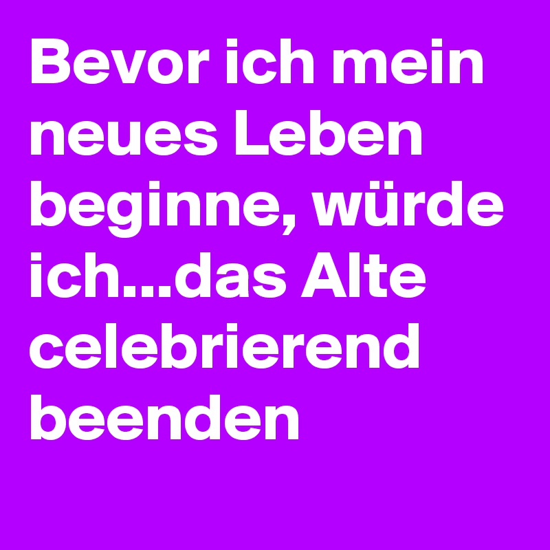 Bevor ich mein neues Leben beginne, würde ich...das Alte celebrierend beenden