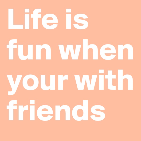Life is fun when your with friends