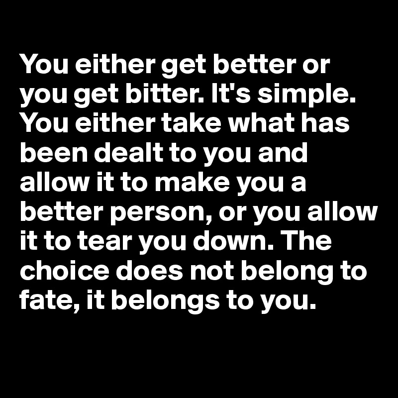 
You either get better or you get bitter. It's simple. You either take what has been dealt to you and allow it to make you a better person, or you allow it to tear you down. The choice does not belong to fate, it belongs to you.
