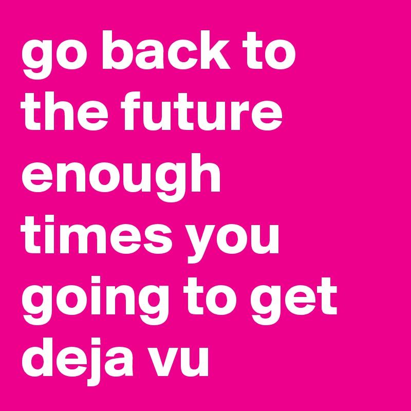 go back to the future enough times you going to get deja vu