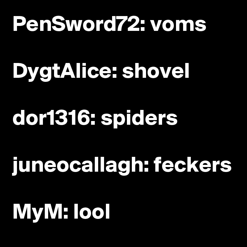 PenSword72: voms

DygtAlice: shovel

dor1316: spiders

juneocallagh: feckers

MyM: lool