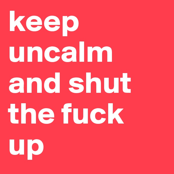 keep uncalm and shut the fuck up 