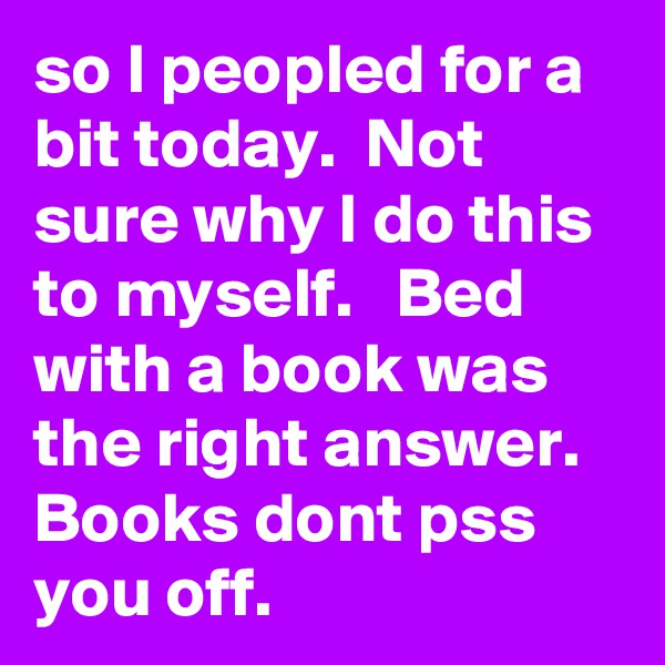 so I peopled for a bit today.  Not sure why I do this to myself.   Bed with a book was the right answer.  Books dont pss you off.    