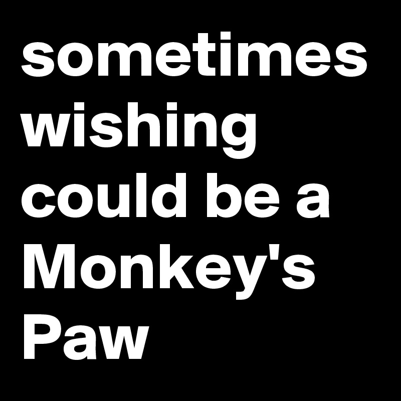sometimes wishing could be a Monkey's Paw