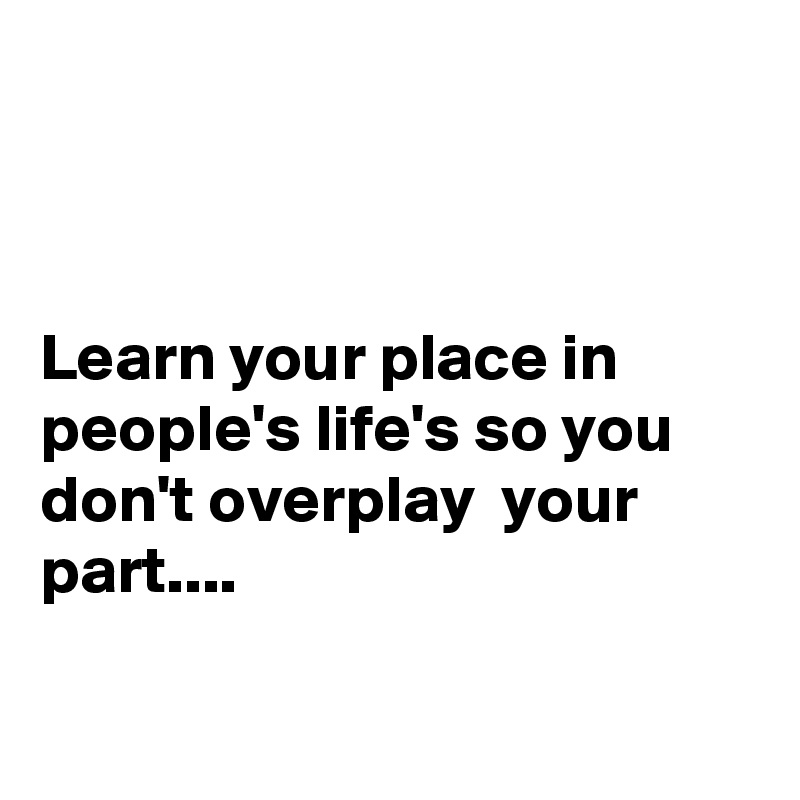 



Learn your place in people's life's so you don't overplay  your part....

