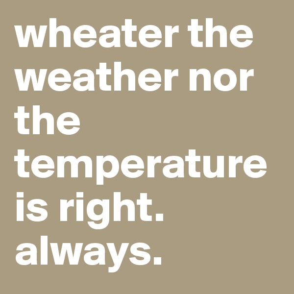 wheater the weather nor the temperature is right. always.