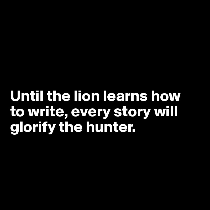 




Until the lion learns how 
to write, every story will glorify the hunter.



