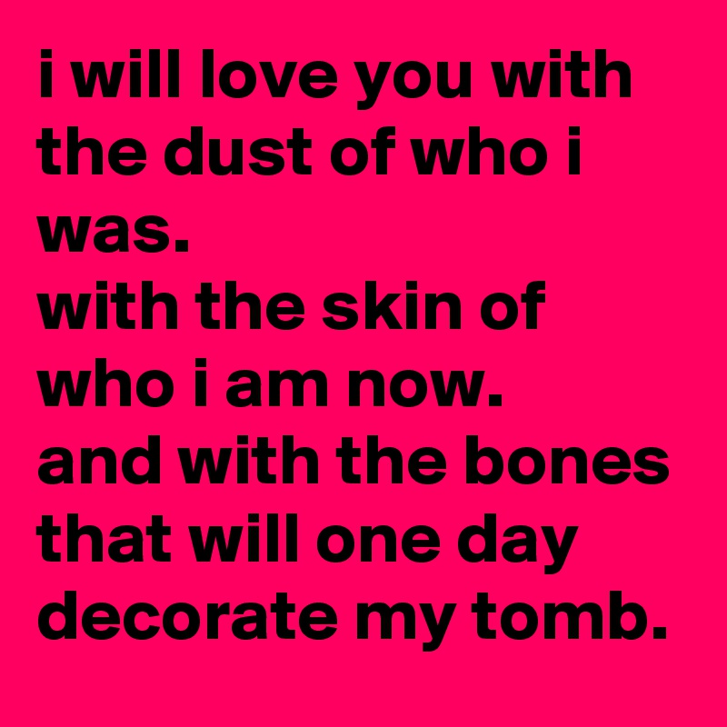 i will love you with the dust of who i was.
with the skin of who i am now.
and with the bones that will one day decorate my tomb.