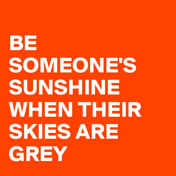 
BE SOMEONE'S 
SUNSHINE
WHEN THEIR SKIES ARE GREY 