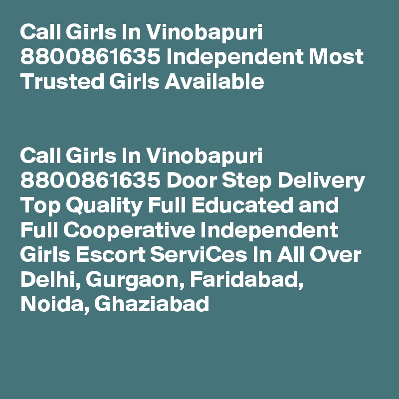 Call Girls In Vinobapuri 8800861635 Independent Most Trusted Girls Available
                                                                      

Call Girls In Vinobapuri 8800861635 Door Step Delivery Top Quality Full Educated and Full Cooperative Independent Girls Escort ServiCes In All Over Delhi, Gurgaon, Faridabad, Noida, Ghaziabad
