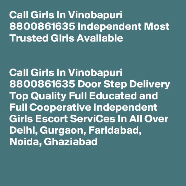 Call Girls In Vinobapuri 8800861635 Independent Most Trusted Girls Available
                                                                      

Call Girls In Vinobapuri 8800861635 Door Step Delivery Top Quality Full Educated and Full Cooperative Independent Girls Escort ServiCes In All Over Delhi, Gurgaon, Faridabad, Noida, Ghaziabad
