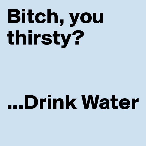 Bitch, you thirsty?


...Drink Water