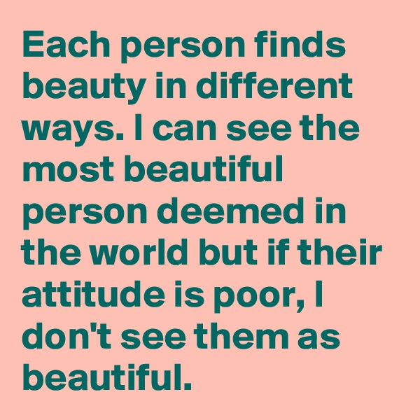Each person finds beauty in different ways. I can see the most beautiful person deemed in the world but if their attitude is poor, I don't see them as beautiful. 