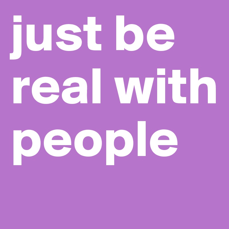 just be real with people