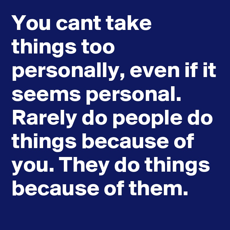 You cant take things too personally, even if it seems personal. Rarely do people do things because of you. They do things because of them.