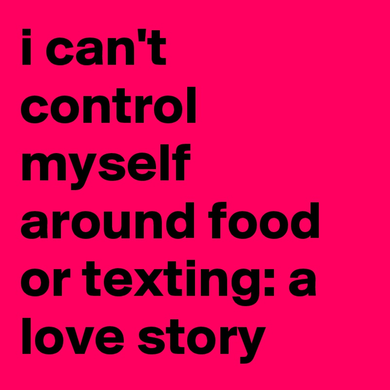 i can't control myself around food or texting: a love story