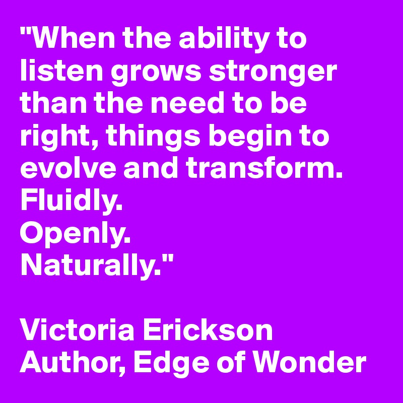 "When the ability to listen grows stronger than the need to be right, things begin to evolve and transform.
Fluidly. 
Openly.
Naturally."

Victoria Erickson
Author, Edge of Wonder
