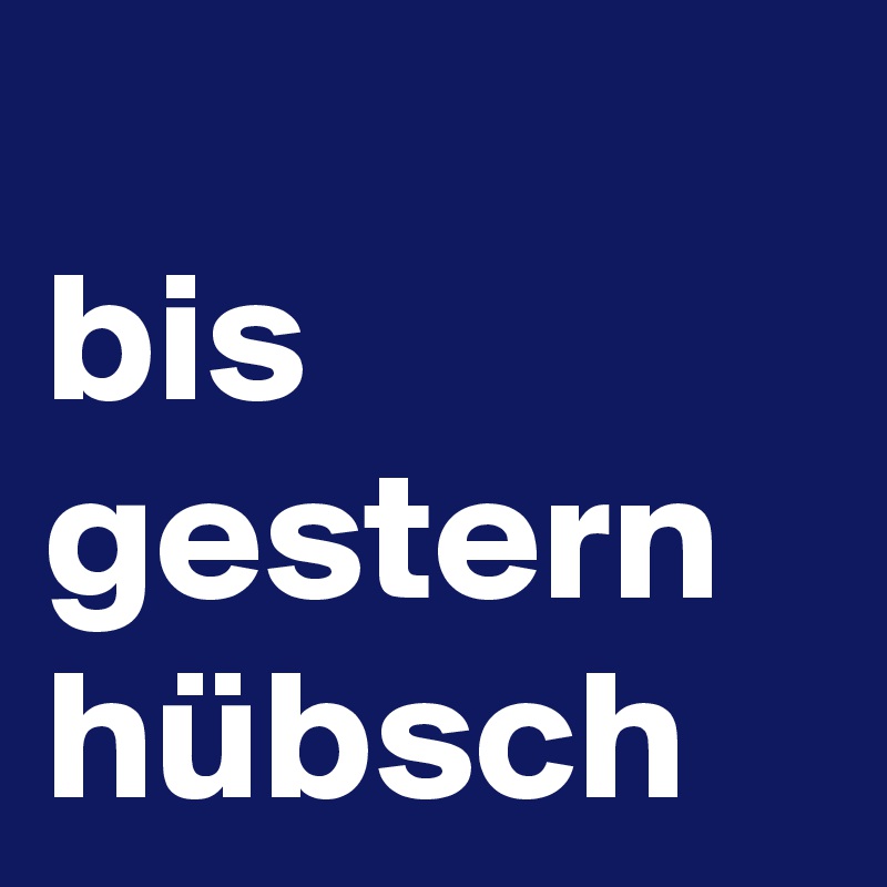 
bis gestern
hübsch 