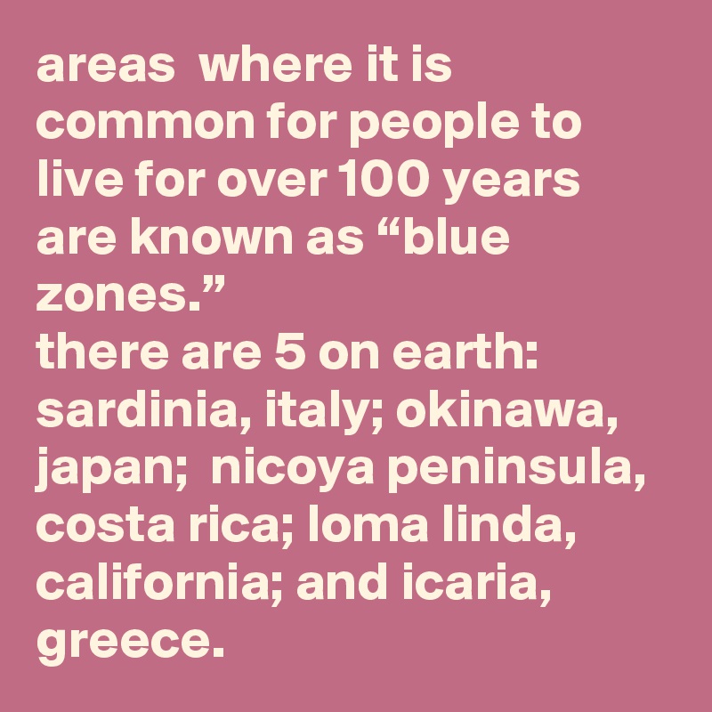 areas  where it is common for people to live for over 100 years are known as “blue zones.” 
there are 5 on earth: 
sardinia, italy; okinawa, japan;  nicoya peninsula, costa rica; loma linda, california; and icaria,  greece.