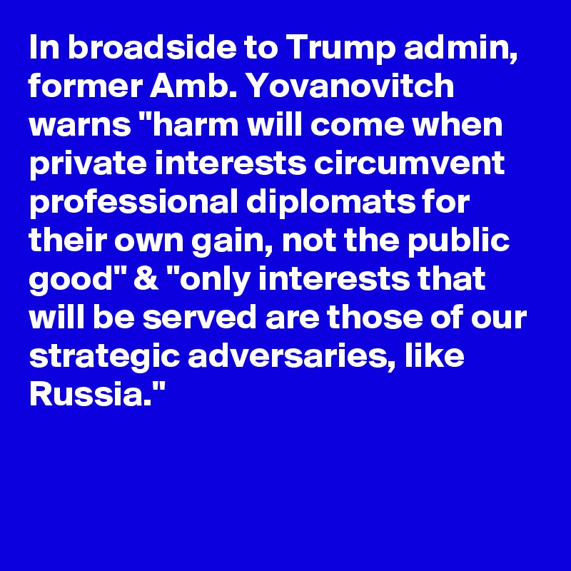 In broadside to Trump admin, former Amb. Yovanovitch warns "harm will come when private interests circumvent professional diplomats for their own gain, not the public good" & "only interests that will be served are those of our strategic adversaries, like Russia."