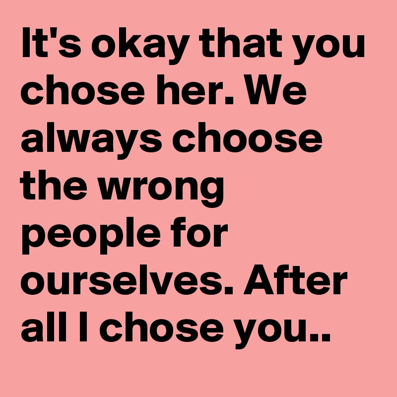 It's okay that you chose her. We always choose the wrong people for ourselves. After all I chose you..