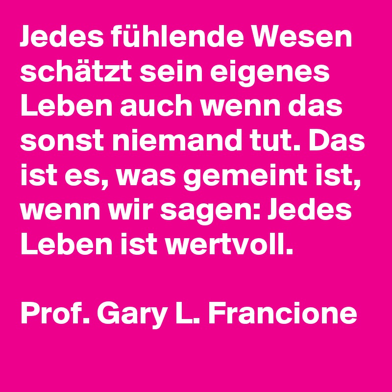 Jedes fühlende Wesen schätzt sein eigenes Leben auch wenn das sonst niemand tut. Das ist es, was gemeint ist, wenn wir sagen: Jedes Leben ist wertvoll.

Prof. Gary L. Francione
