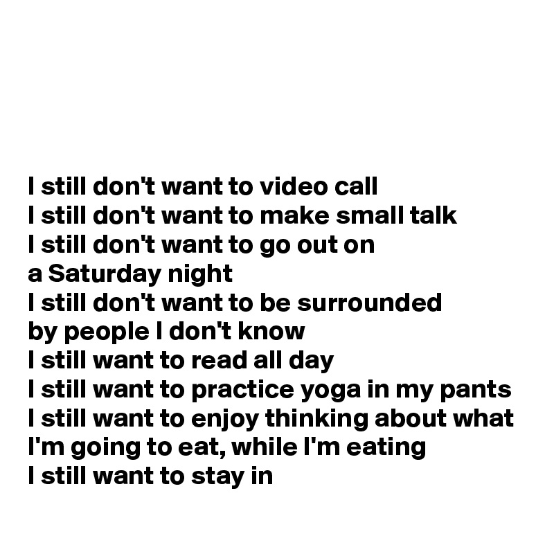 




I still don't want to video call
I still don't want to make small talk
I still don't want to go out on 
a Saturday night
I still don't want to be surrounded        
by people I don't know
I still want to read all day
I still want to practice yoga in my pants
I still want to enjoy thinking about what I'm going to eat, while I'm eating 
I still want to stay in