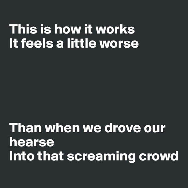 
This is how it works
It feels a little worse 





Than when we drove our hearse
Into that screaming crowd