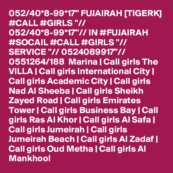 052/40*8-99*17" FUJAIRAH [TIGERK] #CALL #GIRLS "// 052/40*8-99*17"// IN #FUJAIRAH #SOCAIL #CALL #GIRLS "// SERVICE "// 0524089917"//  0551264/188  Marina | Call girls The VILLA | Call girls International City | Call girls Academic City | Call girls Nad Al Sheeba | Call girls Sheikh Zayed Road | Call girls Emirates Tower | Call girls Business Bay | Call girls Ras Al Khor | Call girls Al Safa | Call girls Jumeirah | Call girls Jumeirah Beach | Call girls Al Zadaf | Call girls Oud Metha | Call girls Al Mankhool