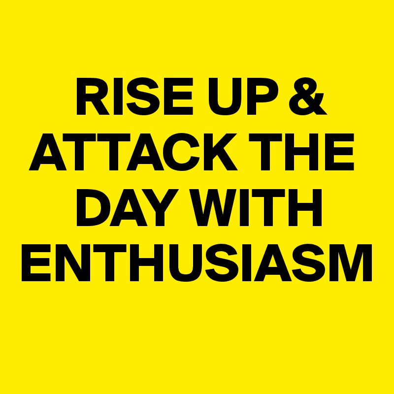 
     RISE UP & 
 ATTACK THE 
     DAY WITH ENTHUSIASM

