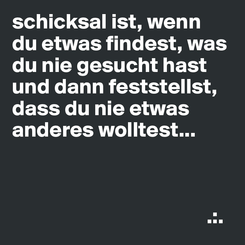 schicksal ist, wenn
du etwas findest, was du nie gesucht hast und dann feststellst, dass du nie etwas anderes wolltest...



                                             .:.