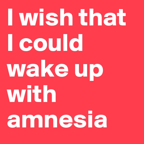 I wish that I could wake up with amnesia