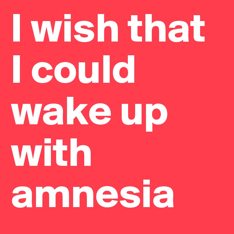 I wish that I could wake up with amnesia