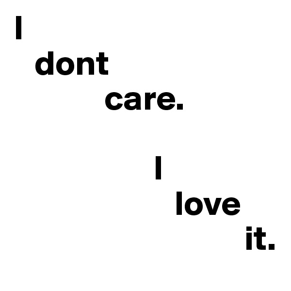 I
   dont 
             care.
                  
                    I 
                       love
                                 it.