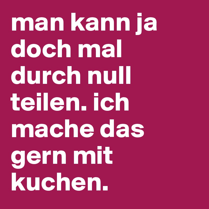 man kann ja doch mal durch null teilen. ich mache das gern mit kuchen. Post by Kiks on Boldomatic