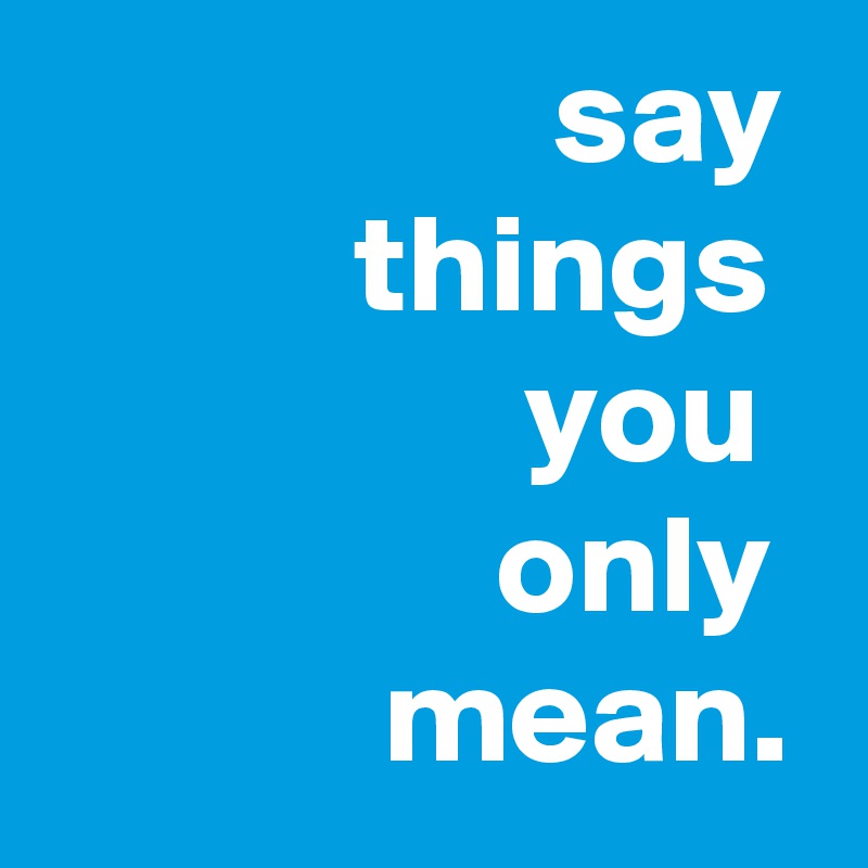                   say
           things
                 you
                only
            mean.