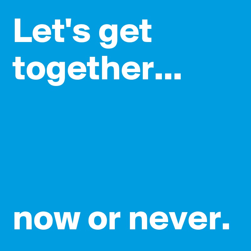 Let's get together...



now or never.