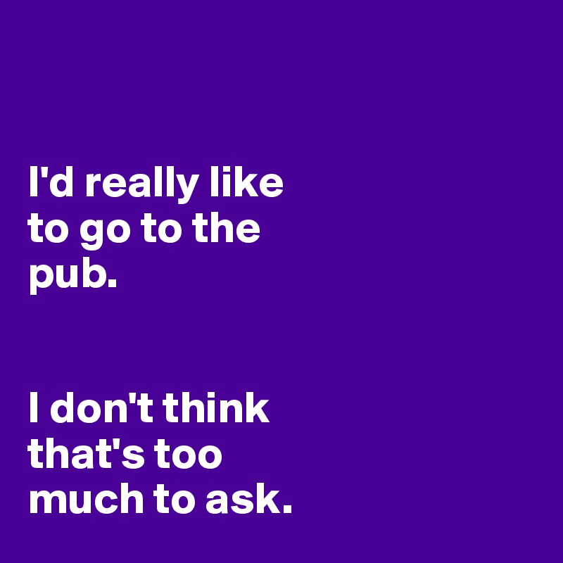 


I'd really like 
to go to the 
pub. 


I don't think 
that's too 
much to ask. 