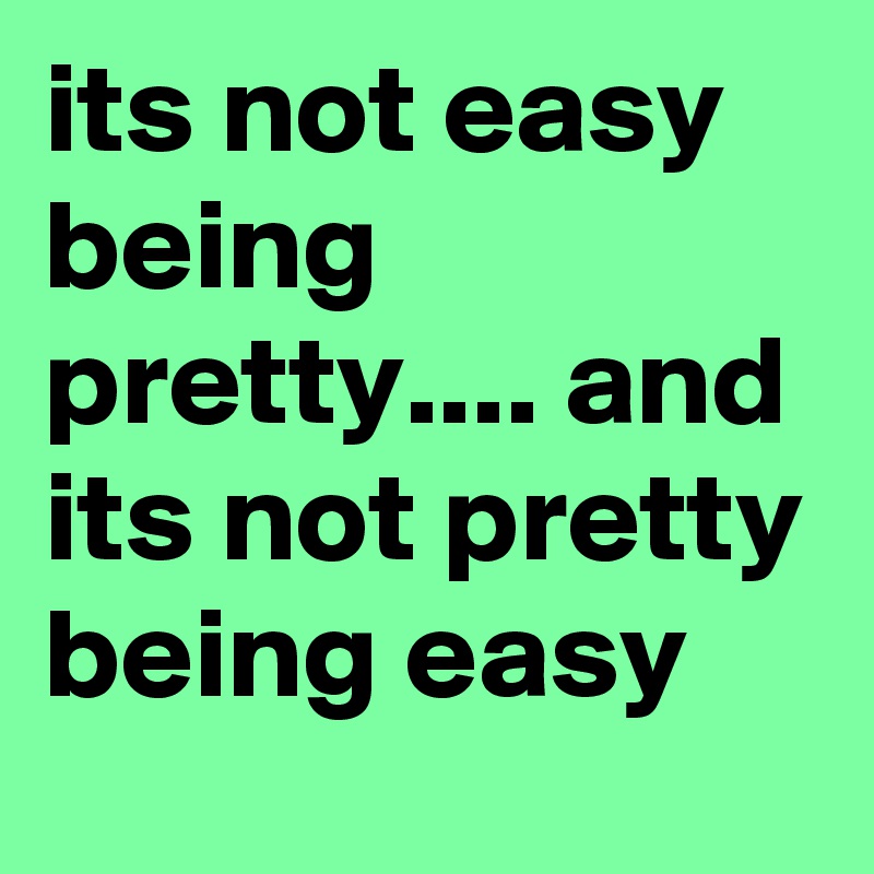 its not easy being pretty.... and its not pretty being easy