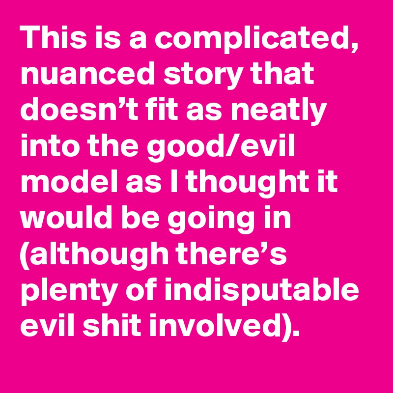 This is a complicated, nuanced story that doesn’t fit as neatly into the good/evil model as I thought it would be going in (although there’s plenty of indisputable evil shit involved).