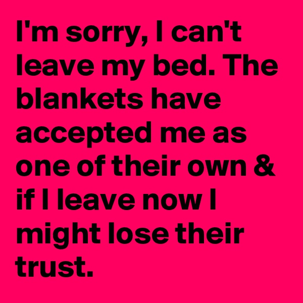 I'm sorry, I can't leave my bed. The blankets have accepted me as one of their own & if I leave now I might lose their trust.