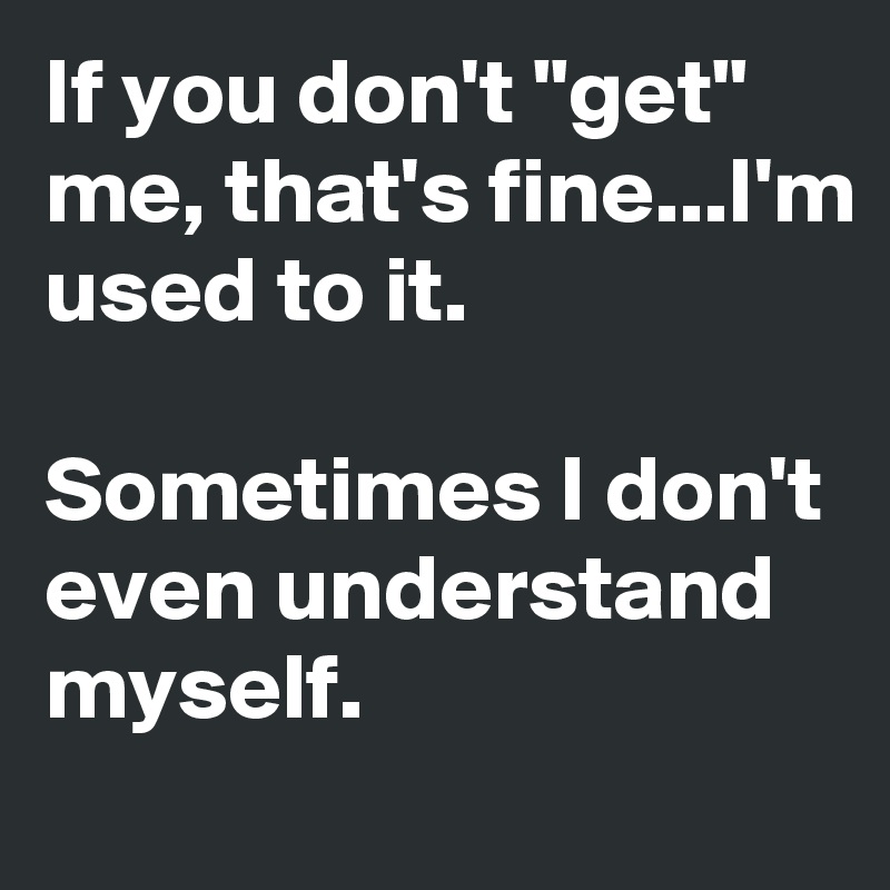 If you don't "get" me, that's fine...I'm used to it.

Sometimes I don't even understand myself.