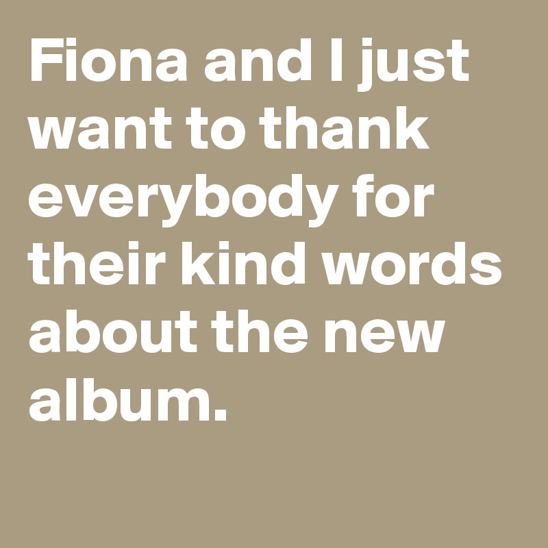 Fiona and I just want to thank everybody for their kind words about the new album. 