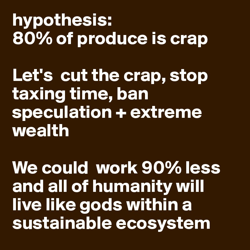 hypothesis: 
80% of produce is crap
 
Let's  cut the crap, stop taxing time, ban speculation + extreme wealth

We could  work 90% less and all of humanity will live like gods within a sustainable ecosystem