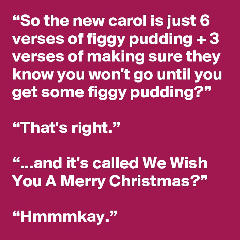 “So the new carol is just 6 verses of figgy pudding + 3 verses of ...