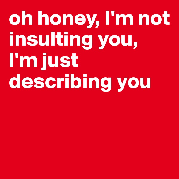 oh honey, I'm not insulting you, 
I'm just describing you


