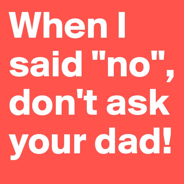 When I said "no", don't ask your dad!