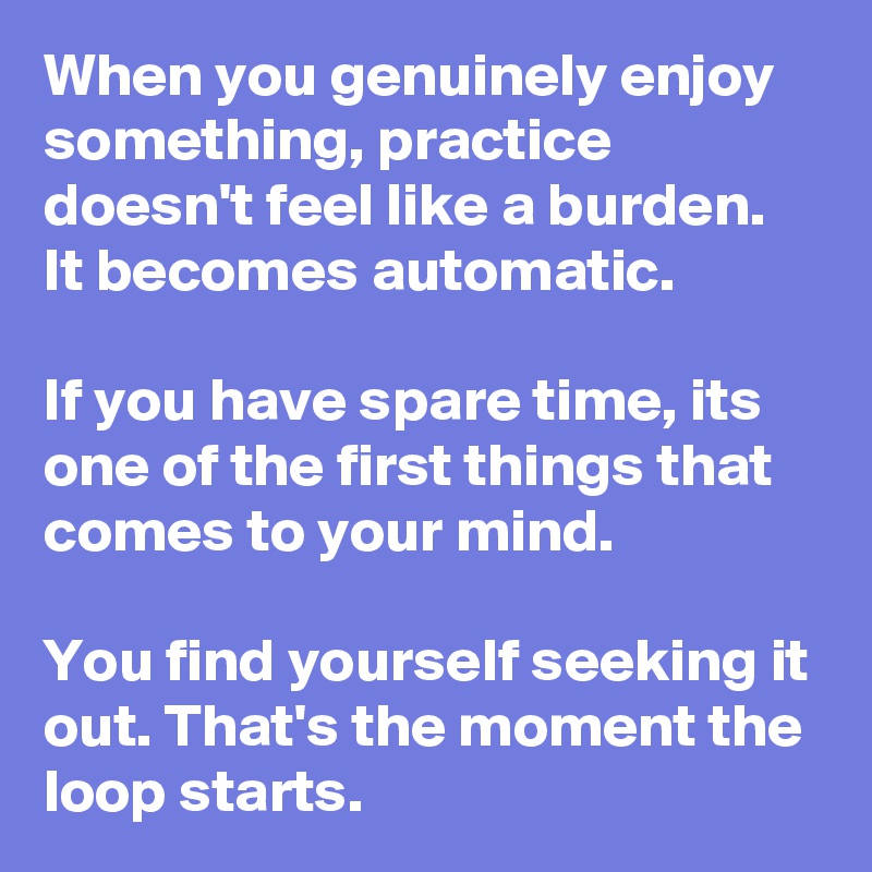 When you genuinely enjoy something, practice doesn't feel like a burden. It becomes automatic.

If you have spare time, its one of the first things that comes to your mind.

You find yourself seeking it out. That's the moment the loop starts.