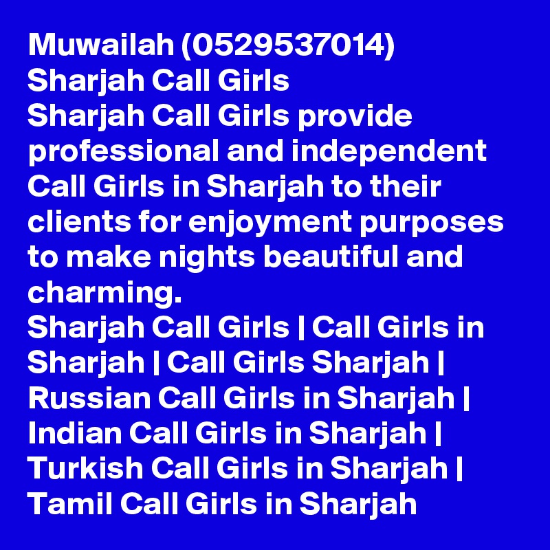 Muwailah (0529537014) Sharjah Call Girls
Sharjah Call Girls provide professional and independent Call Girls in Sharjah to their clients for enjoyment purposes to make nights beautiful and charming.
Sharjah Call Girls | Call Girls in Sharjah | Call Girls Sharjah | Russian Call Girls in Sharjah | Indian Call Girls in Sharjah | Turkish Call Girls in Sharjah | Tamil Call Girls in Sharjah